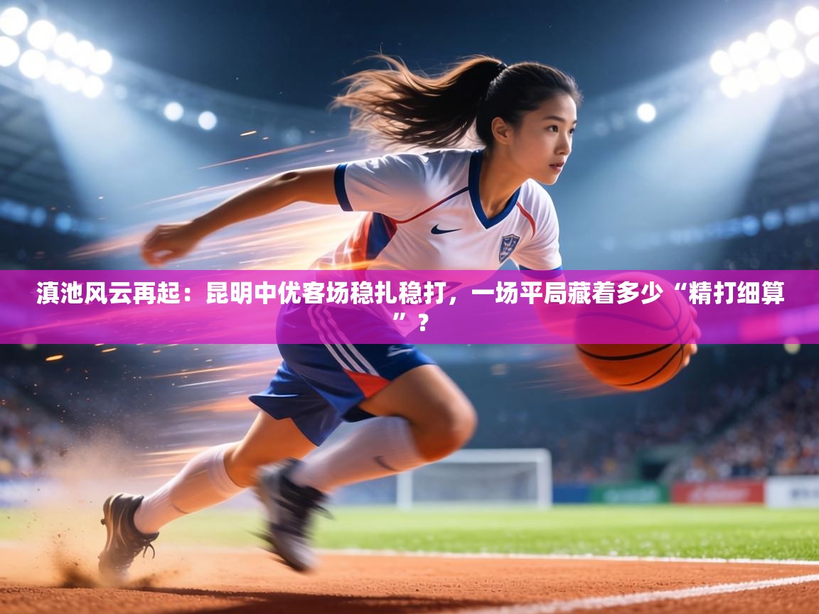 滇池风云再起：昆明中优客场稳扎稳打，一场平局藏着多少“精打细算”？  第2张