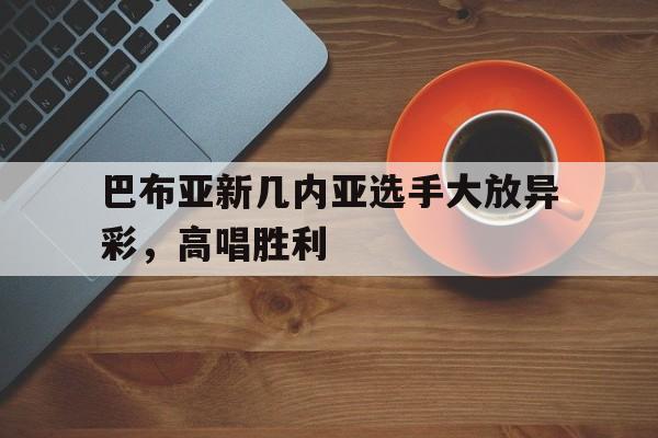 爱游戏体育地址-包含巴布亚新几内亚选手大放异彩，高唱胜利的词条